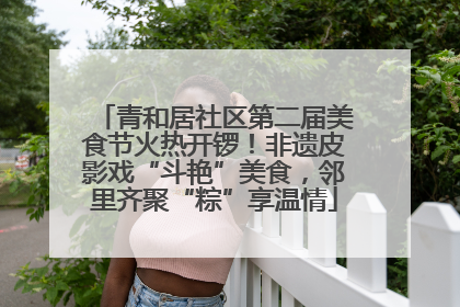 青和居社区第二届美食节火热开锣！非遗皮影戏“斗艳”美食，邻里齐聚“粽”享温情