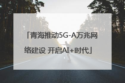 青海推动5G-A万兆网络建设 开启AI+时代