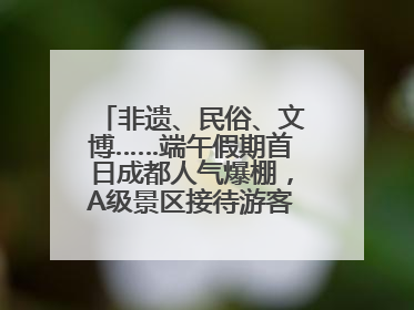 非遗、民俗、文博……端午假期首日成都人气爆棚，A级景区接待游客超113万人次