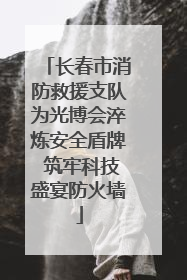 长春市消防救援支队为光博会淬炼安全盾牌 筑牢科技盛宴防火墙