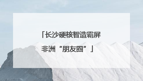 长沙硬核智造霸屏非洲“朋友圈”