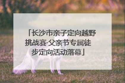 长沙市亲子定向越野挑战赛·父亲节专属徒步定向活动落幕