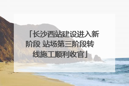 长沙西站建设进入新阶段 站场第三阶段转线施工顺利收官