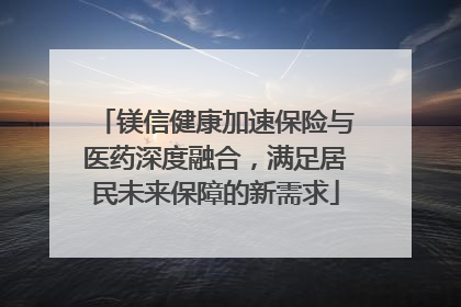 镁信健康加速保险与医药深度融合，满足居民未来保障的新需求