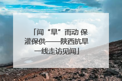 闻“旱”而动 保灌保供——陕西抗旱一线走访见闻