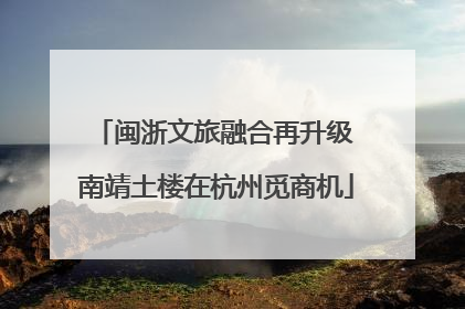 闽浙文旅融合再升级 南靖土楼在杭州觅商机