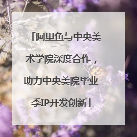 阿里鱼与中央美术学院深度合作，助力中央美院毕业季IP开发创新