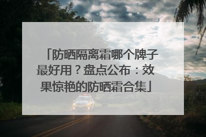 防晒隔离霜哪个牌子最好用？盘点公布：效果惊艳的防晒霜合集