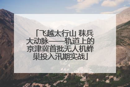 飞越太行山 秣兵大动脉——轨道上的京津冀首批无人机蜂巢投入汛期实战