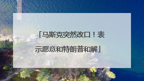 马斯克突然改口！表示愿意和特朗普和解