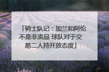 骑士队记：加兰和阿伦不是非卖品 球队对于交易二人持开放态度