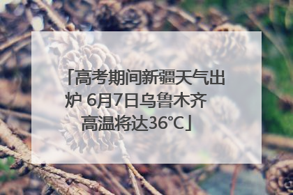 高考期间新疆天气出炉 6月7日乌鲁木齐高温将达36℃