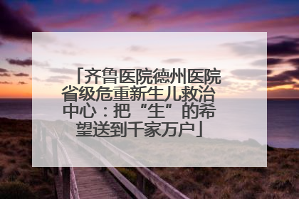 齐鲁医院德州医院省级危重新生儿救治中心：把“生”的希望送到千家万户