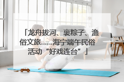 龙舟拔河、裹粽子、渔俗文旅……海宁端午民俗活动“好戏连台”