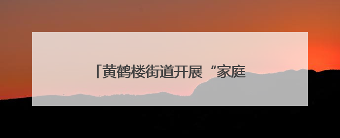黄鹤楼街道开展“家庭健康促进行动”，科学养育赋能家庭幸福成长