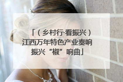 （乡村行·看振兴）江西万年特色产业奏响振兴“椒”响曲