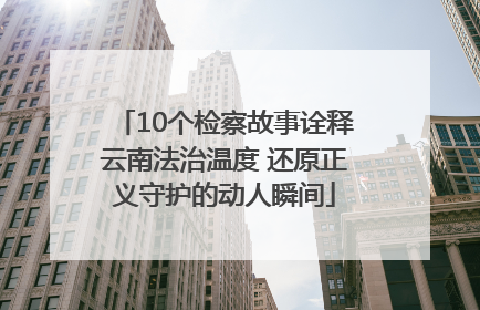 10个检察故事诠释云南法治温度 还原正义守护的动人瞬间