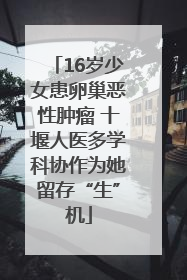 16岁少女患卵巢恶性肿瘤 十堰人医多学科协作为她留存“生”机
