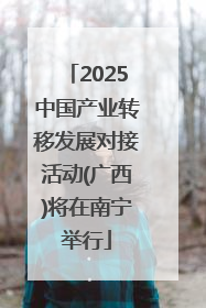2025中国产业转移发展对接活动(广西)将在南宁举行