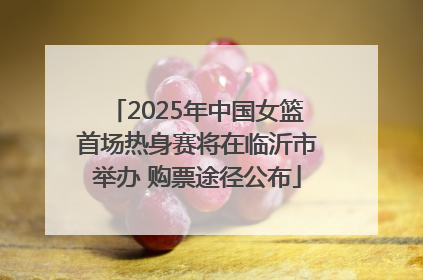 2025年中国女篮首场热身赛将在临沂市举办 购票途径公布
