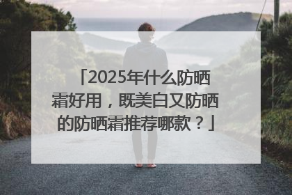 2025年什么防晒霜好用，既美白又防晒的防晒霜推荐哪款？