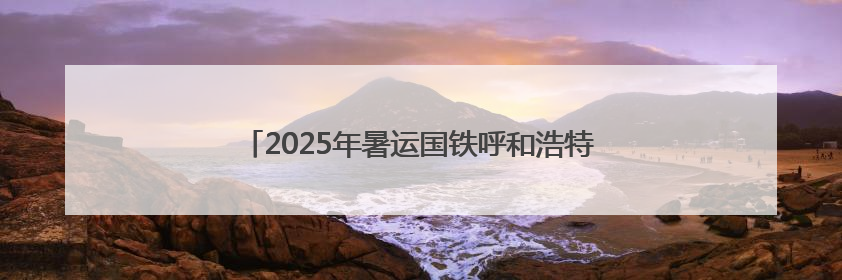 2025年暑运国铁呼和浩特局预计发送旅客951万人次