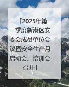 2025年第二季度新港区安委会成员单位会议暨安全生产月启动会、培训会召开