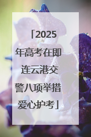 2025年高考在即 连云港交警八项举措爱心护考