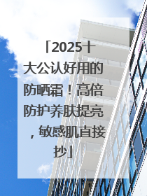 2025十大公认好用的防晒霜！高倍防护养肤提亮，敏感肌直接抄