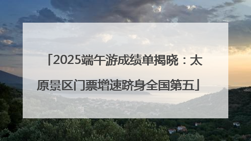 2025端午游成绩单揭晓：太原景区门票增速跻身全国第五