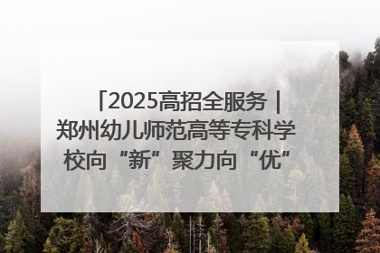 2025高招全服务｜郑州幼儿师范高等专科学校向“新”聚力向“优”提质 努力打造特色鲜明的高水平师范院校