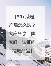 30+淡斑产品怎么选？大户分享：国家唯一认证的祛斑产品