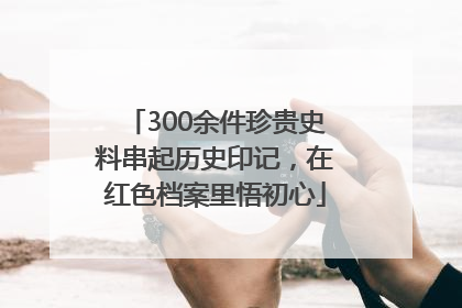 300余件珍贵史料串起历史印记，在红色档案里悟初心