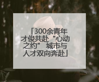 300余青年才俊共赴“心动之约” 城市与人才双向奔赴