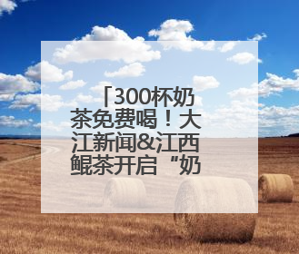 300杯奶茶免费喝！大江新闻&江西鲲茶开启“奶茶狂欢”！
