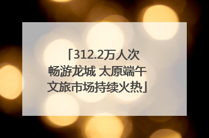 312.2万人次畅游龙城 太原端午文旅市场持续火热