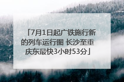 7月1日起广铁施行新的列车运行图 长沙至重庆东最快3小时53分