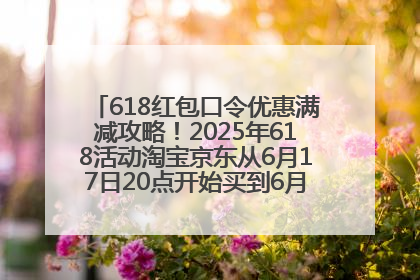 618红包口令优惠满减攻略！2025年618活动淘宝京东从6月17日20点开始买到6月18日最便宜划算！