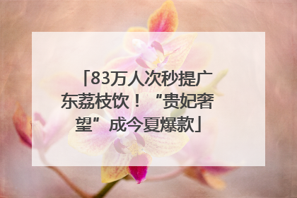 83万人次秒提广东荔枝饮！“贵妃奢望”成今夏爆款
