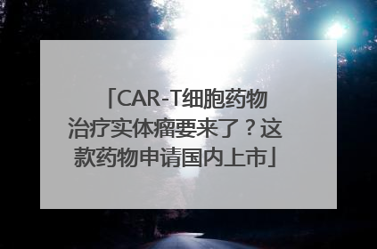 CAR-T细胞药物治疗实体瘤要来了？这款药物申请国内上市